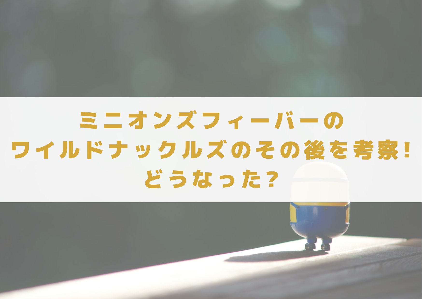 ミニオンズフィーバー　ワイルドナックルズ　その後　考察　　どうなった